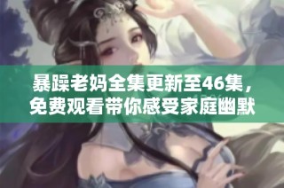 暴躁老妈全集更新至46集，免费观看带你感受家庭幽默与温情的双重魅力