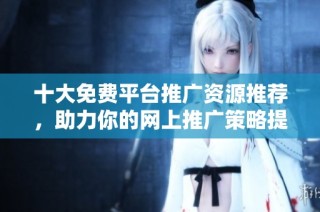 十大免费平台推广资源推荐，助力你的网上推广策略提升效果