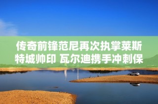 传奇前锋范尼再次执掌莱斯特城帅印 瓦尔迪携手冲刺保级目标