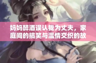 妈妈醉酒误认我为丈夫，家庭间的搞笑与温情交织的故事