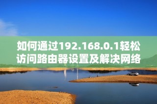 如何通过192.168.0.1轻松访问路由器设置及解决网络问题攻略