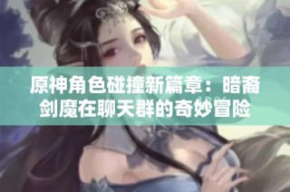 原神角色碰撞新篇章：暗裔剑魔在聊天群的奇妙冒险