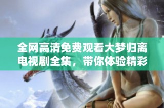 全网高清免费观看大梦归离电视剧全集，带你体验精彩剧情！