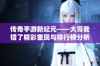 传奇手游新纪元——大哥我错了精彩重现与排行榜分析