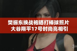 樊振东换战袍晒打棒球照片 大谷翔平17号时尚亮相引关注