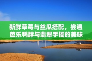 新鲜草莓与丝瓜搭配，尝遍芭乐鸭脖与翡翠手镯的美味与魅力