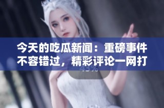 今天的吃瓜新闻：重磅事件不容错过，精彩评论一网打尽