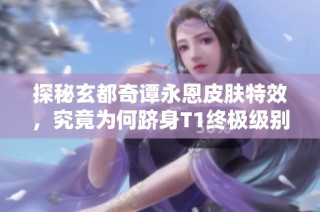 探秘玄都奇谭永恩皮肤特效，究竟为何跻身T1终极级别