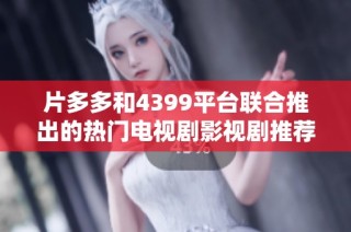 片多多和4399平台联合推出的热门电视剧影视剧推荐活动