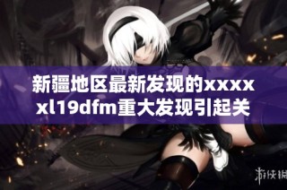 新疆地区最新发现的xxxxxl19dfm重大发现引起关注