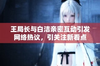 王局长与白洁亲密互动引发网络热议，引关注新看点