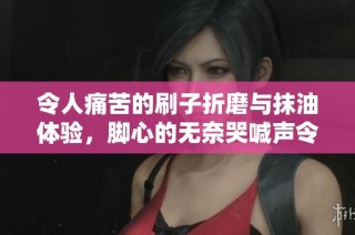 令人痛苦的刷子折磨与抹油体验，脚心的无奈哭喊声令人心痛