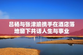 吕杨与张津瑜携手在酒店落地窗下共话人生与事业