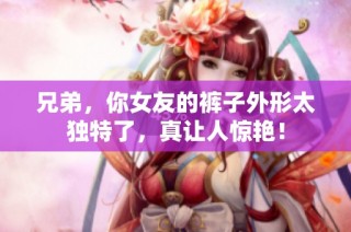 兄弟，你女友的裤子外形太独特了，真让人惊艳！