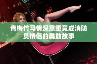 青梅竹马情深意重竟成消防员情侣的勇敢故事