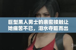 巨型黑人男士的亲密接触让她痛苦不已，泪水夺眶而出