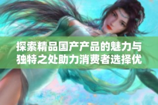 探索精品国产产品的魅力与独特之处助力消费者选择优质商品