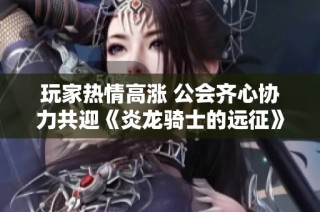 玩家热情高涨 公会齐心协力共迎《炎龙骑士的远征》内测盛大开启