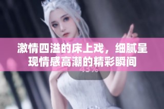 激情四溢的床上戏，细腻呈现情感高潮的精彩瞬间