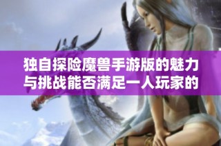 独自探险魔兽手游版的魅力与挑战能否满足一人玩家的需求解析