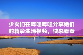 少女们在哔哩哔哩分享她们的精彩生活视频，快来看看吧