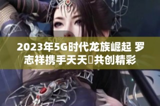 2023年5G时代龙族崛起 罗志祥携手天天奭共创精彩