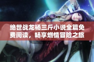 绝世战龙杨三斤小说全篇免费阅读，畅享燃情冒险之旅