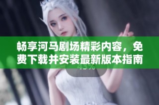 畅享河马剧场精彩内容，免费下载并安装最新版本指南