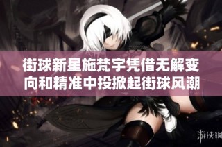 街球新星施梵宇凭借无解变向和精准中投掀起街球风潮的成功之道