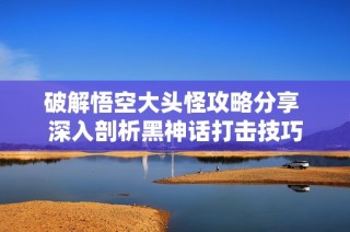 破解悟空大头怪攻略分享 深入剖析黑神话打击技巧