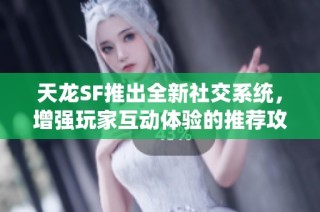 天龙SF推出全新社交系统，增强玩家互动体验的推荐攻略