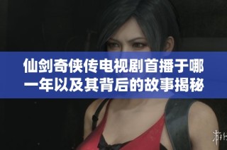 仙剑奇侠传电视剧首播于哪一年以及其背后的故事揭秘