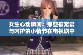 女生心动瞬间：那些被宠爱与呵护的小情节在电视剧中如何展现