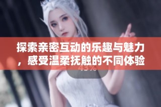 探索亲密互动的乐趣与魅力，感受温柔抚触的不同体验