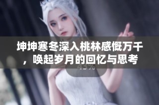 坤坤寒冬深入桃林感慨万千，唤起岁月的回忆与思考