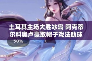 土耳其主场大胜冰岛 阿克蒂尔科奥卢豪取帽子戏法助球队获胜