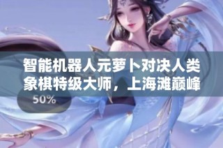 智能机器人元萝卜对决人类象棋特级大师，上海滩巅峰对决引发热议