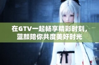 在GTV一起畅享精彩时刻，蓝颜陪你共度美好时光