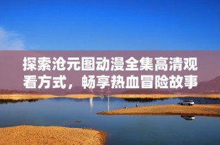 探索沧元图动漫全集高清观看方式，畅享热血冒险故事