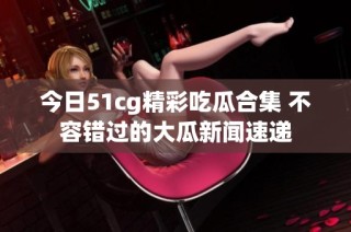 今日51cg精彩吃瓜合集 不容错过的大瓜新闻速递