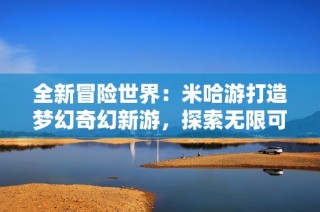 全新冒险世界：米哈游打造梦幻奇幻新游，探索无限可能