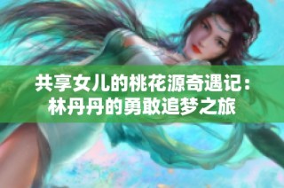 共享女儿的桃花源奇遇记：林丹丹的勇敢追梦之旅
