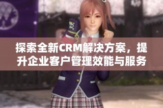 探索全新CRM解决方案，提升企业客户管理效能与服务品质