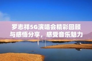 罗志祥5G演唱会精彩回顾与感悟分享，感受音乐魅力