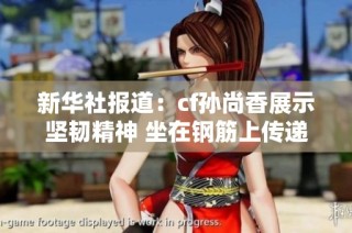 新华社报道：cf孙尚香展示坚韧精神 坐在钢筋上传递正能量