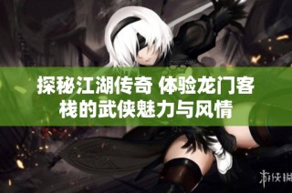 探秘江湖传奇 体验龙门客栈的武侠魅力与风情