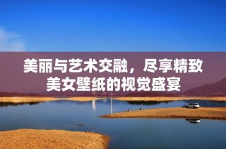 美丽与艺术交融，尽享精致美女壁纸的视觉盛宴