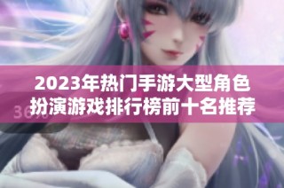 2023年热门手游大型角色扮演游戏排行榜前十名推荐，快来找到你的最爱游戏吧