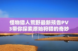 怪物猎人荒野最新预告PV3带你探索原始狩猎的奇妙世界