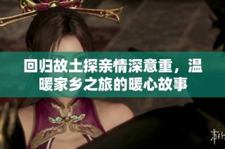 回归故土探亲情深意重，温暖家乡之旅的暖心故事